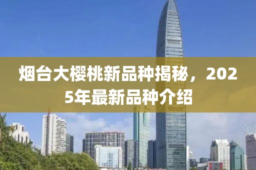 烟台大樱桃新品种揭秘，2025年最新品种介绍