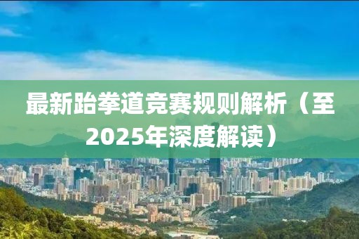 最新跆拳道竞赛规则解析（至2025年深度解读）