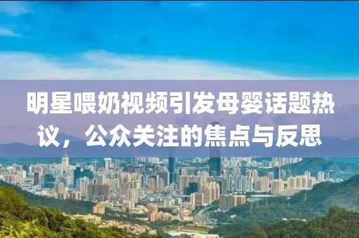 明星喂奶视频引发母婴话题热议，公众关注的焦点与反思