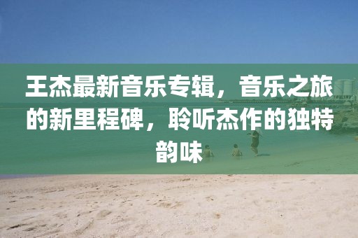 王杰最新音乐专辑，音乐之旅的新里程碑，聆听杰作的独特韵味