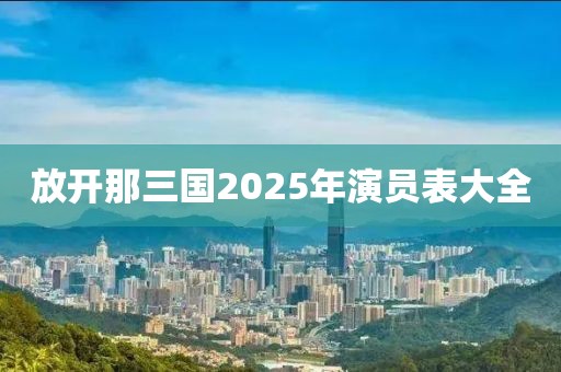 放开那三国2025年演员表大全