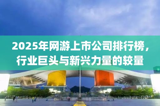2025年网游上市公司排行榜，行业巨头与新兴力量的较量