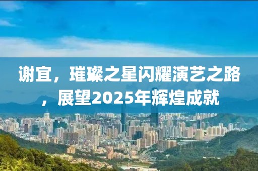 谢宜，璀璨之星闪耀演艺之路，展望2025年辉煌成就