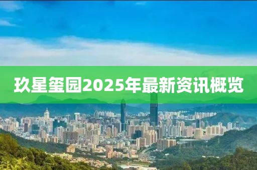 玖星玺园2025年最新资讯概览