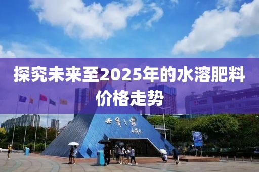 探究未来至2025年的水溶肥料价格走势