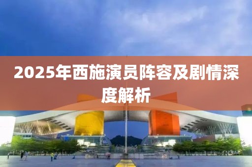 2025年西施演员阵容及剧情深度解析