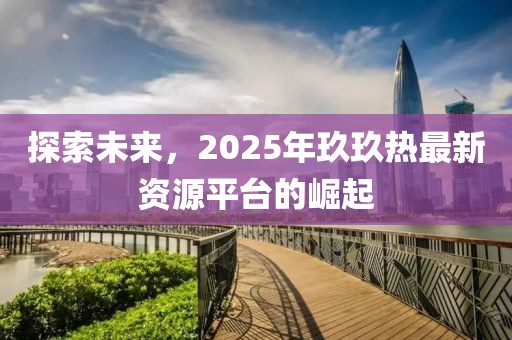探索未来，2025年玖玖热最新资源平台的崛起