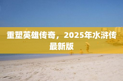 重塑英雄传奇，2025年水浒传最新版