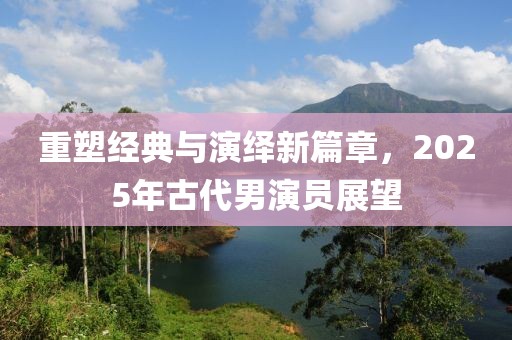 重塑经典与演绎新篇章，2025年古代男演员展望