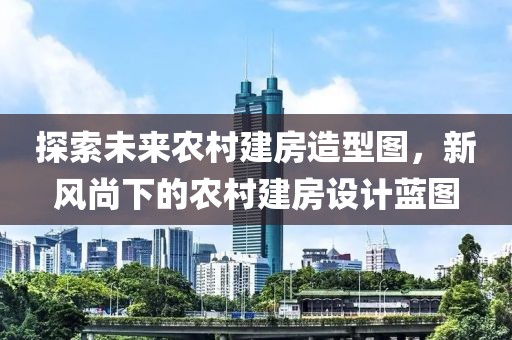 探索未来农村建房造型图，新风尚下的农村建房设计蓝图