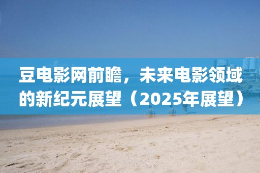 豆电影网前瞻，未来电影领域的新纪元展望（2025年展望）