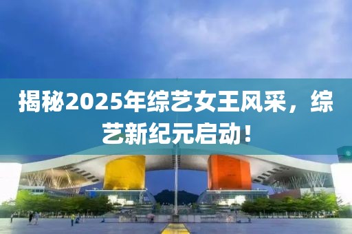 揭秘2025年综艺女王风采，综艺新纪元启动！