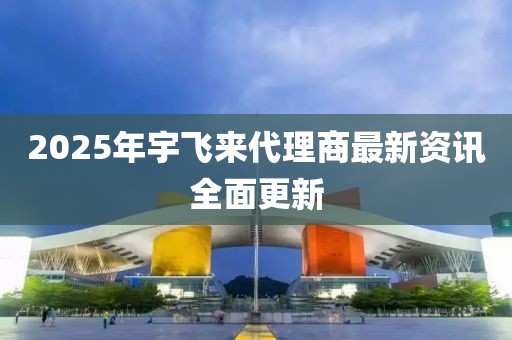 2025年宇飞来代理商最新资讯全面更新