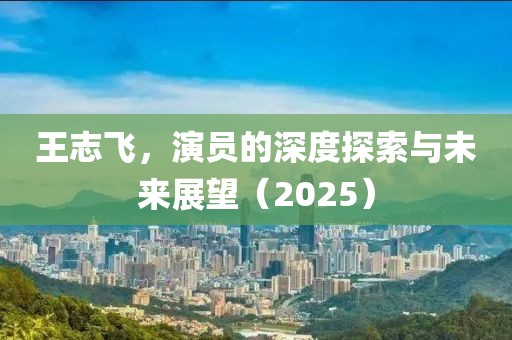王志飞，演员的深度探索与未来展望（2025）