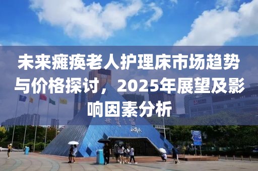 未来瘫痪老人护理床市场趋势与价格探讨，2025年展望及影响因素分析