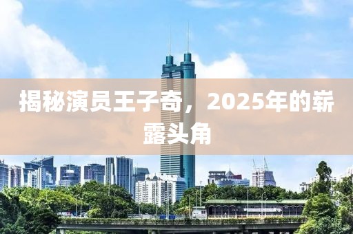 揭秘演员王子奇，2025年的崭露头角