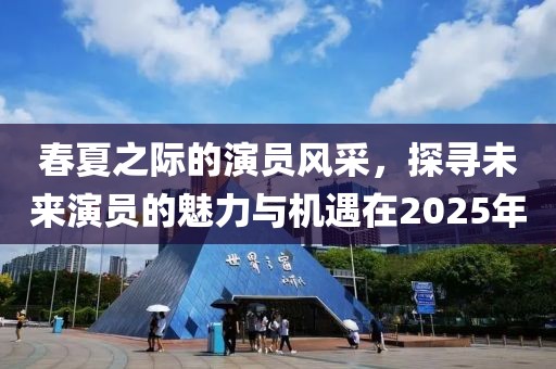 春夏之际的演员风采，探寻未来演员的魅力与机遇在2025年