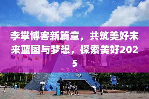 李攀博客新篇章，共筑美好未来蓝图与梦想，探索美好2025