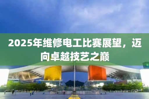 2025年维修电工比赛展望，迈向卓越技艺之巅