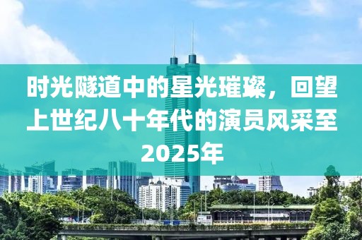 时光隧道中的星光璀璨，回望上世纪八十年代的演员风采至2025年