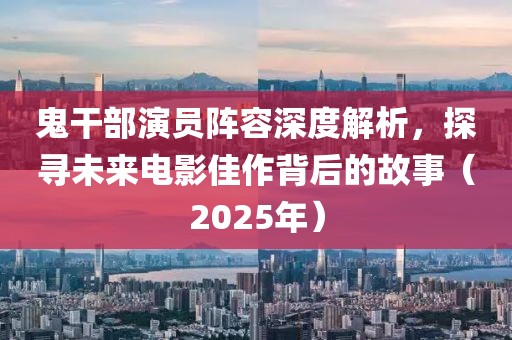 鬼干部演员阵容深度解析，探寻未来电影佳作背后的故事（2025年）