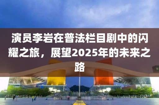 演员李岩在普法栏目剧中的闪耀之旅，展望2025年的未来之路
