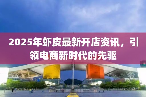 2025年虾皮最新开店资讯，引领电商新时代的先驱