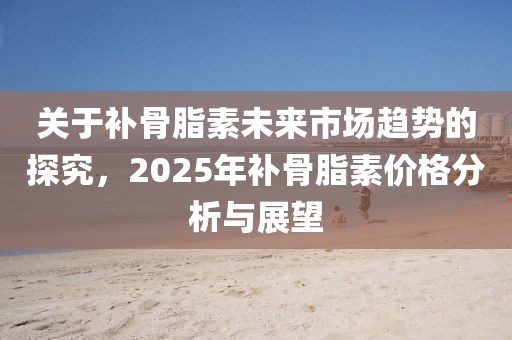 关于补骨脂素未来市场趋势的探究，2025年补骨脂素价格分析与展望