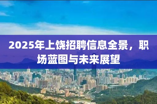 2025年上饶招聘信息全景，职场蓝图与未来展望