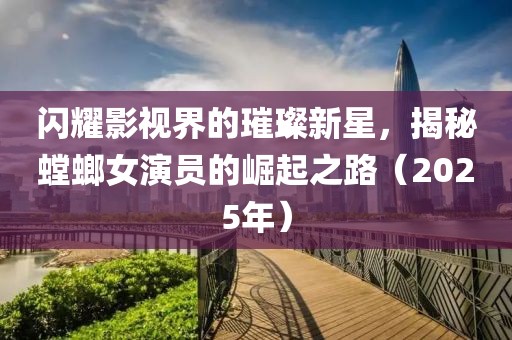闪耀影视界的璀璨新星，揭秘螳螂女演员的崛起之路（2025年）