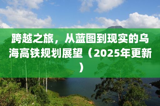 跨越之旅，从蓝图到现实的乌海高铁规划展望（2025年更新）