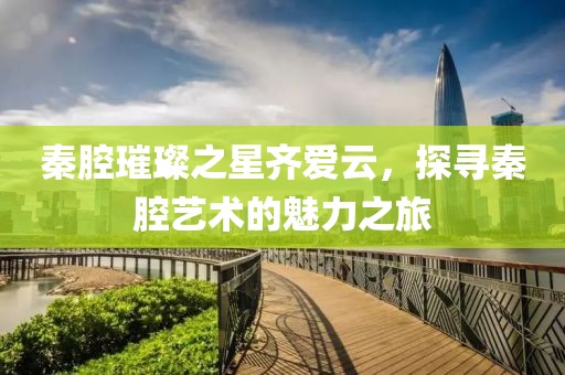 秦腔璀璨之星齐爱云，探寻秦腔艺术的魅力之旅