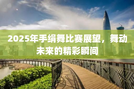 2025年手绢舞比赛展望，舞动未来的精彩瞬间