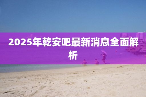 2025年乾安吧最新消息全面解析