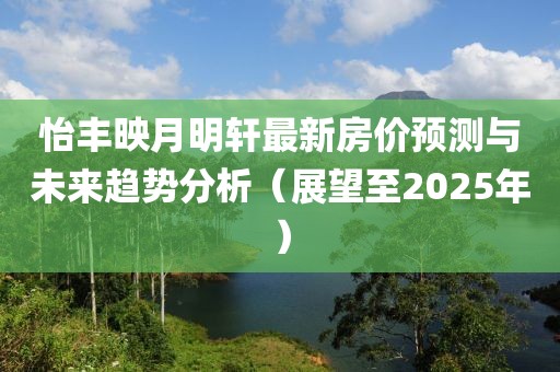怡丰映月明轩最新房价预测与未来趋势分析（展望至2025年）
