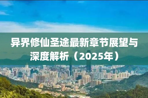 异界修仙圣途最新章节展望与深度解析（2025年）