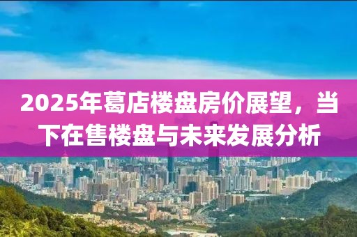 2025年葛店楼盘房价展望，当下在售楼盘与未来发展分析