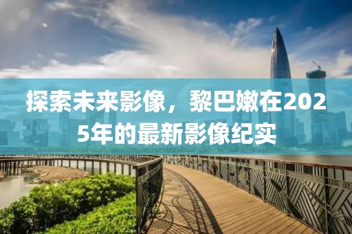 探索未来影像，黎巴嫩在2025年的最新影像纪实