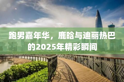 跑男嘉年华，鹿晗与迪丽热巴的2025年精彩瞬间
