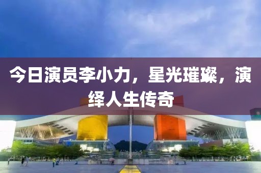 今日演员李小力，星光璀璨，演绎人生传奇