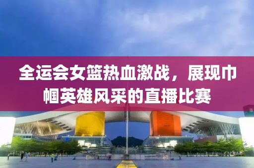 全运会女篮热血激战，展现巾帼英雄风采的直播比赛