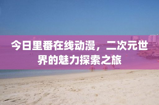 今日里番在线动漫，二次元世界的魅力探索之旅