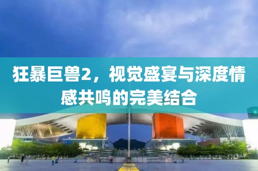 狂暴巨兽2，视觉盛宴与深度情感共鸣的完美结合