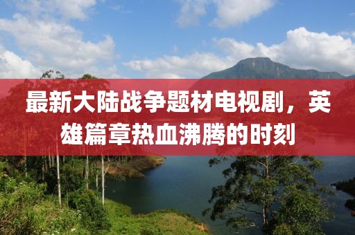 最新大陆战争题材电视剧，英雄篇章热血沸腾的时刻