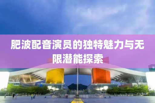 肥波配音演员的独特魅力与无限潜能探索