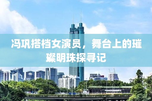冯巩搭档女演员，舞台上的璀璨明珠探寻记