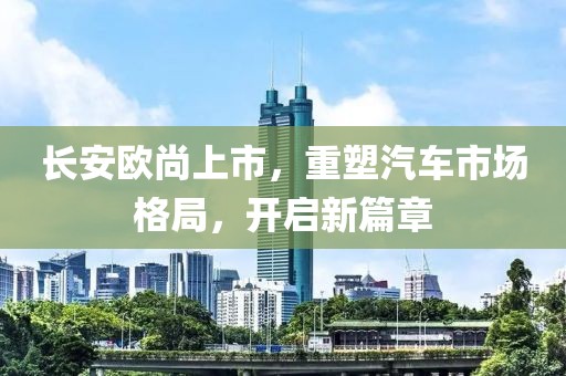 长安欧尚上市，重塑汽车市场格局，开启新篇章