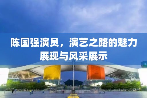 陈国强演员，演艺之路的魅力展现与风采展示