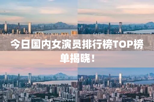 今日国内女演员排行榜TOP榜单揭晓！