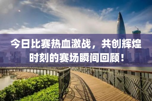 今日比赛热血激战，共创辉煌时刻的赛场瞬间回顾！
